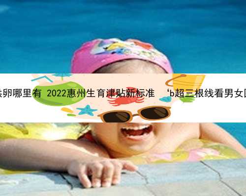 惠州供卵哪里有 2022惠州生育津贴新标准 ‘b超三根线看男女图片’